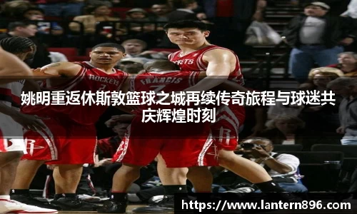姚明重返休斯敦篮球之城再续传奇旅程与球迷共庆辉煌时刻
